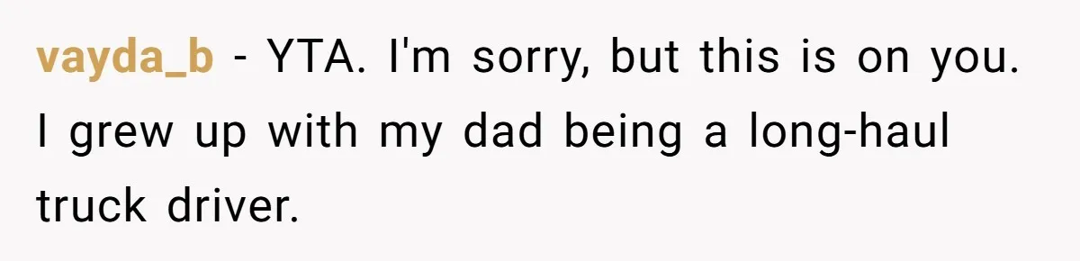 Father Struggles To Convince His Child He Lives At Home, Wife Calls Him Out For Expecting Too Much vayda_b − YTA. I'm sorry, but this is on you. I grew up with my dad being a long-haul truck driver.