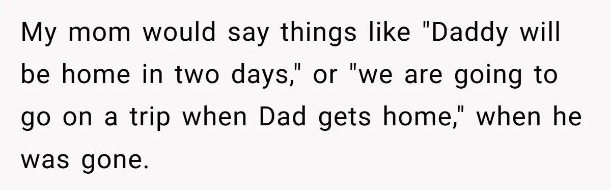 Father Struggles To Convince His Child He Lives At Home, Wife Calls Him Out For Expecting Too Much My mom would say things like "Daddy will be home in two days," or "we are going to go on a trip when Dad gets home," when he was gone.