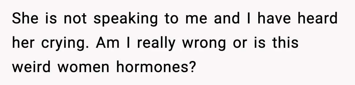 She is not speaking to me and I have heard her crying. Am I really wrong or is this weird women hormones?