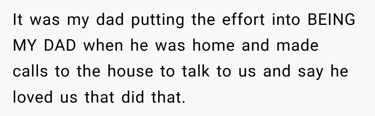 Father Struggles To Convince His Child He Lives At Home, Wife Calls Him Out For Expecting Too Much It was my dad putting the effort into BEING MY DAD when he was home and made calls to the house to talk to us and say he loved us...