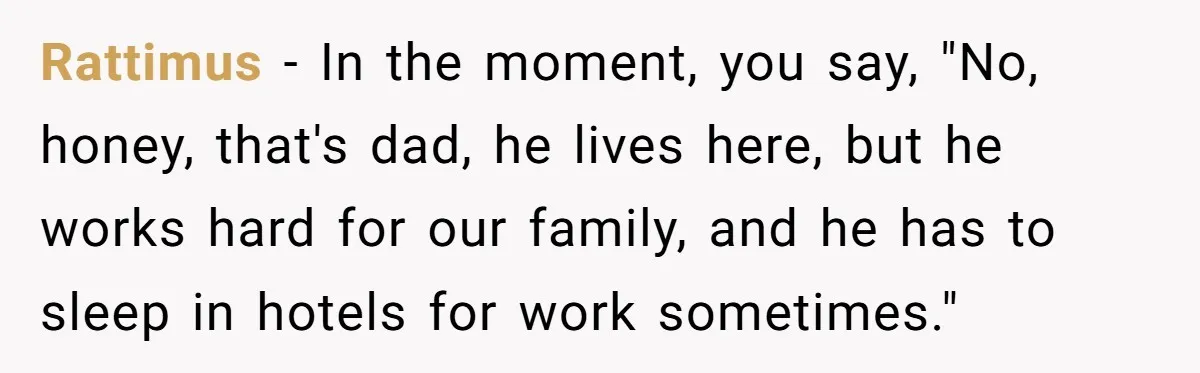 Father Struggles To Convince His Child He Lives At Home, Wife Calls Him Out For Expecting Too Much Rattimus − In the moment, you say, "No, honey, that's dad, he lives here, but he works hard for our family, and he has to sleep in hotels for work...