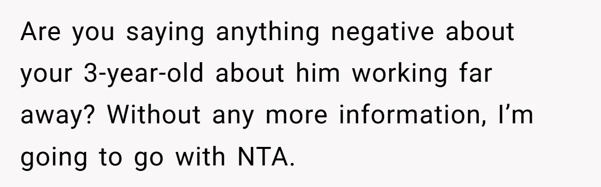 Father Struggles To Convince His Child He Lives At Home, Wife Calls Him Out For Expecting Too Much Are you saying anything negative about your 3-year-old about him working far away? Without any more information, I’m going to go with NTA.