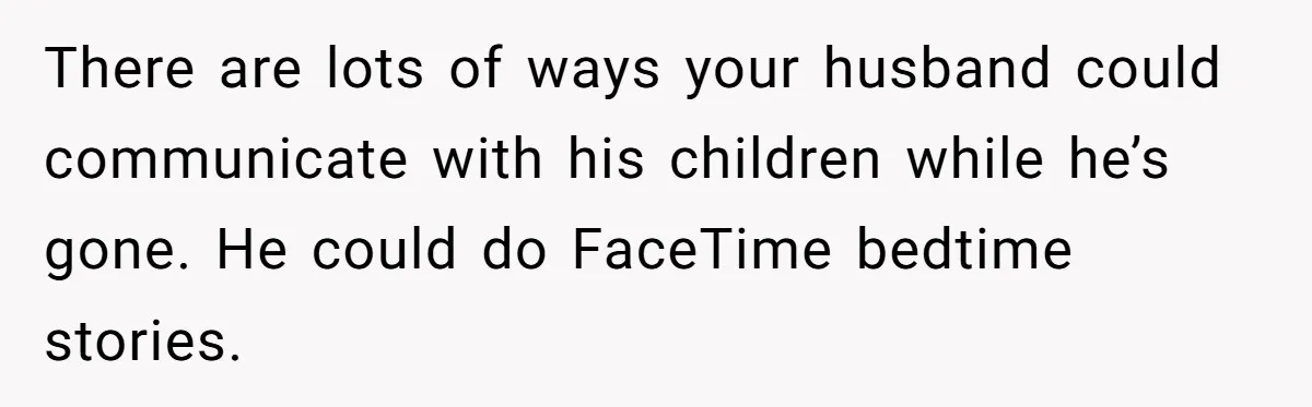 Father Struggles To Convince His Child He Lives At Home, Wife Calls Him Out For Expecting Too Much There are lots of ways your husband could communicate with his children while he’s gone. He could do FaceTime bedtime stories.