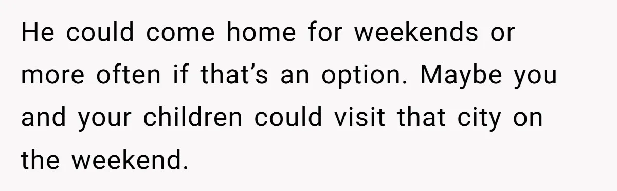 Father Struggles To Convince His Child He Lives At Home, Wife Calls Him Out For Expecting Too Much He could come home for weekends or more often if that’s an option. Maybe you and your children could visit that city on the weekend.