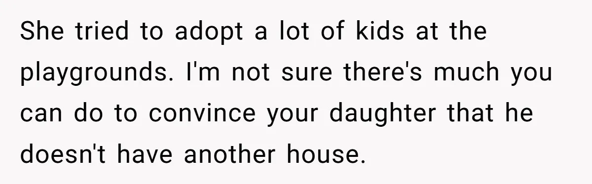 Father Struggles To Convince His Child He Lives At Home, Wife Calls Him Out For Expecting Too Much She tried to adopt a lot of kids at the playgrounds. I'm not sure there's much you can do to convince your daughter that he doesn't have another house.