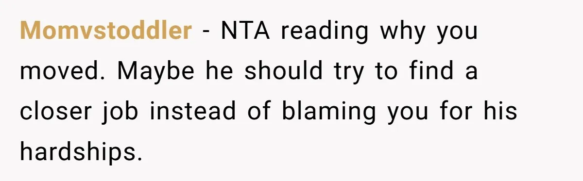 Father Struggles To Convince His Child He Lives At Home, Wife Calls Him Out For Expecting Too Much Momvstoddler − NTA reading why you moved. Maybe he should try to find a closer job instead of blaming you for his hardships.