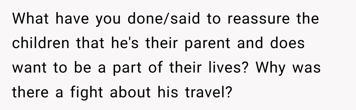 Father Struggles To Convince His Child He Lives At Home, Wife Calls Him Out For Expecting Too Much What have you done/said to reassure the children that he's their parent and does want to be a part of their lives? Why was there a fight about his travel?