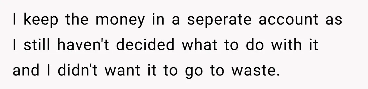 I keep the money in a seperate account as I still haven't decided what to do with it and I didn't want it to go to waste.