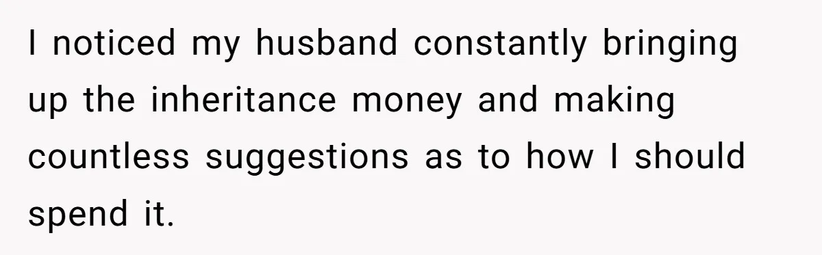 I noticed my husband constantly bringing up the inheritance money and making countless suggestions as to how I should spend it.