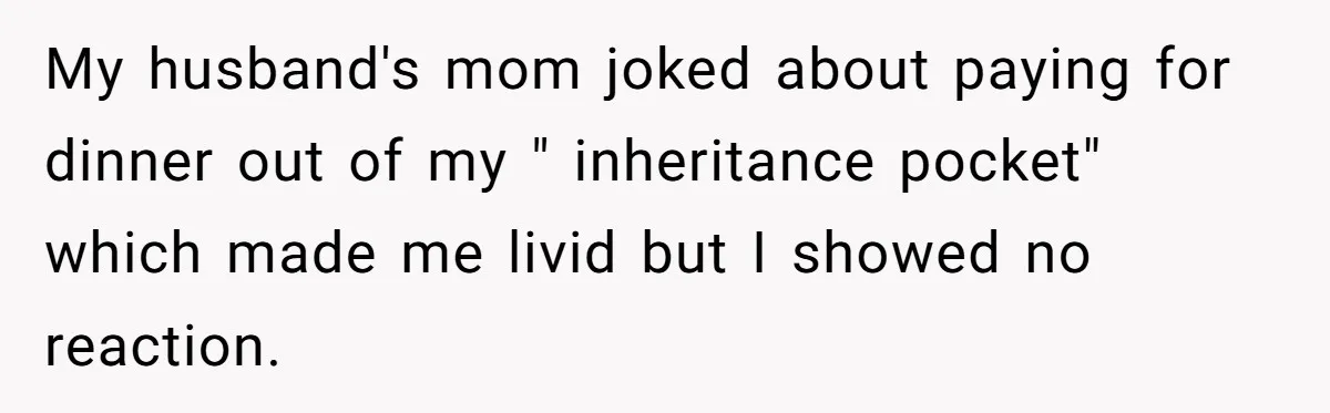 My husband's mom joked about paying for dinner out of my " inheritance pocket" which made me livid but I showed no reaction.