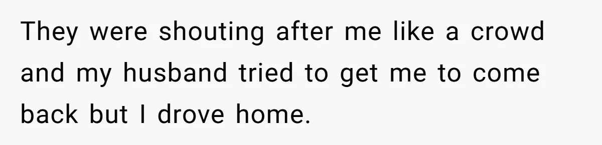 They were shouting after me like a crowd and my husband tried to get me to come back but I drove home.