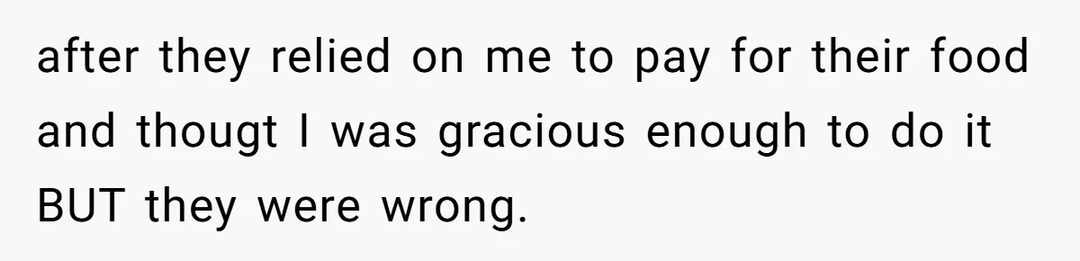 after they relied on me to pay for their food and thougt I was gracious enough to do it BUT they were wrong.