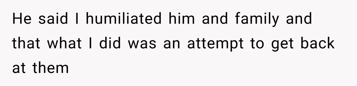 He said I humiliated him and family and that what I did was an attempt to get back at them