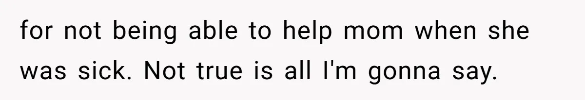 for not being able to help mom when she was sick. Not true is all I'm gonna say.