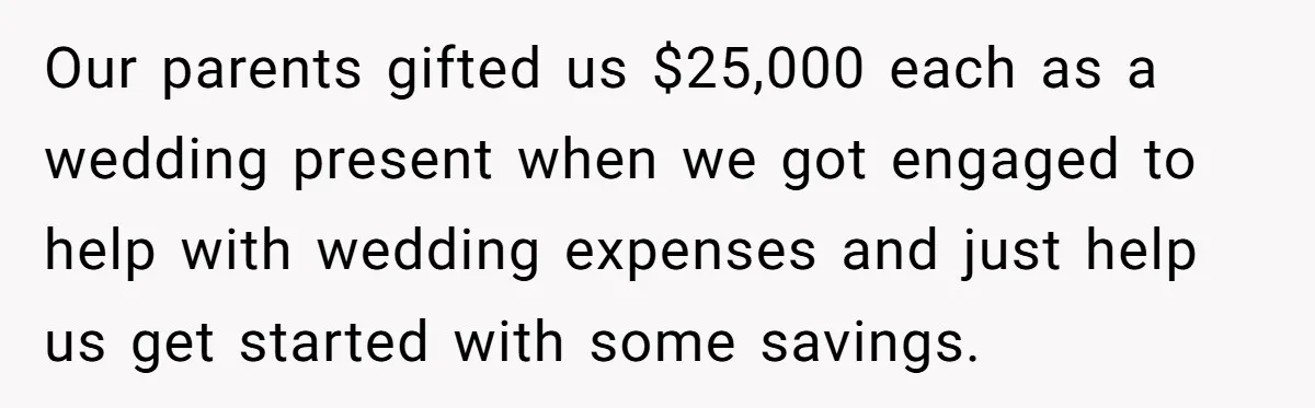 Woman Refuses To Fund Younger Sister's Lavish Wedding Despite Easy Affordability Over One Petty Reason Our parents gifted us $25,000 each as a wedding present when we got engaged to help with wedding expenses and just help us get started with some savings.