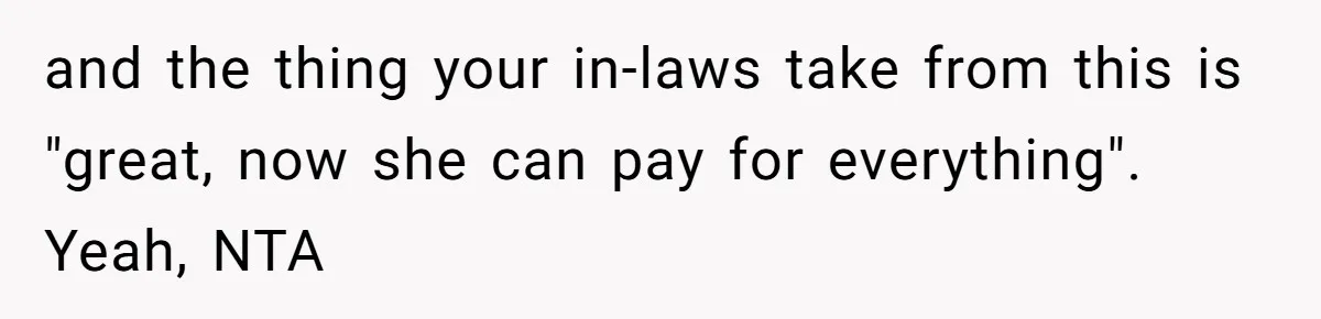 and the thing your in-laws take from this is "great, now she can pay for everything". Yeah, NTA