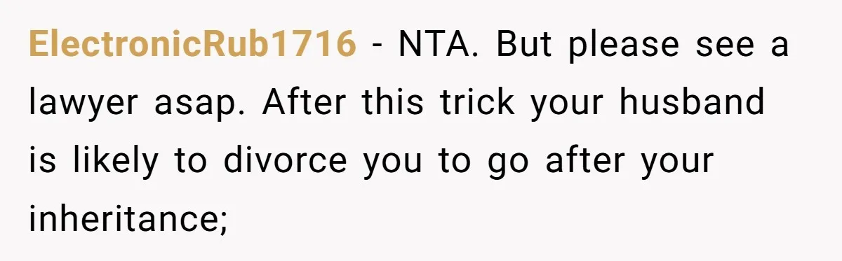 ElectronicRub1716 − NTA. But please see a lawyer asap. After this trick your husband is likely to divorce you to go after your inheritance;