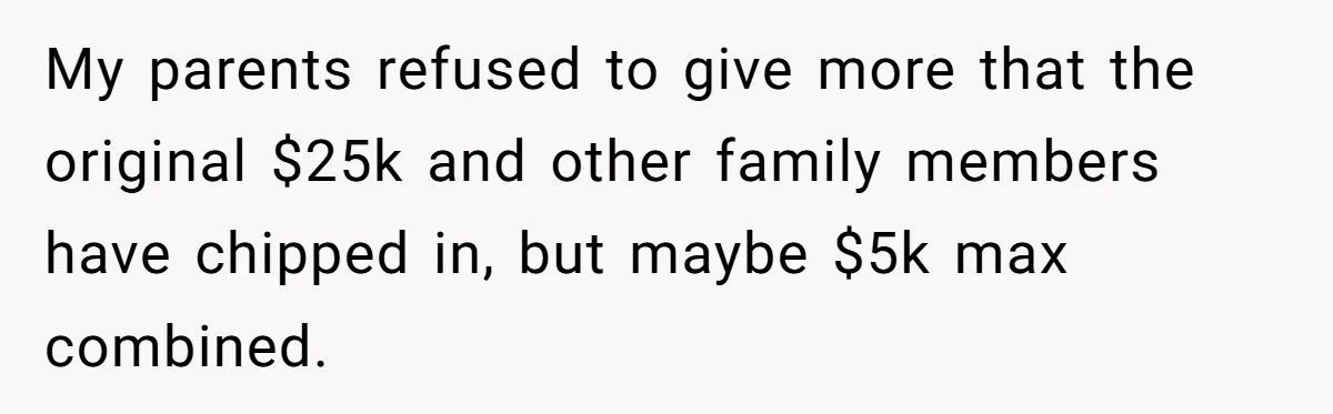 Woman Refuses To Fund Younger Sister's Lavish Wedding Despite Easy Affordability Over One Petty Reason My parents refused to give more that the original $25k and other family members have chipped in, but maybe $5k max combined.
