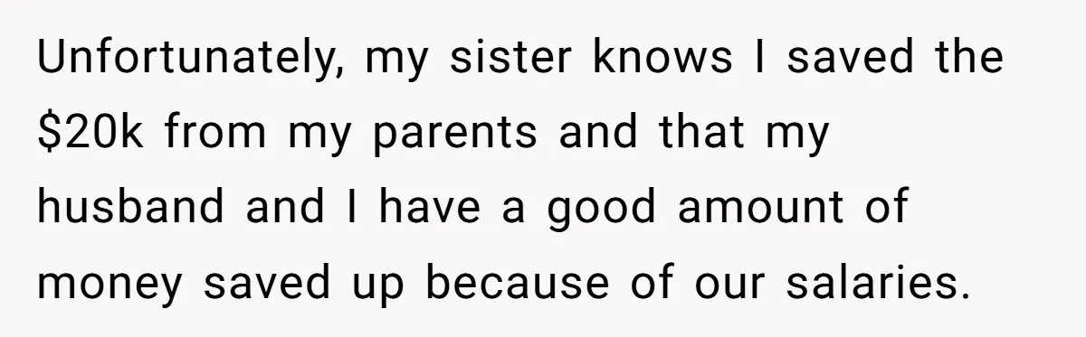 Woman Refuses To Fund Younger Sister's Lavish Wedding Despite Easy Affordability Over One Petty Reason Unfortunately, my sister knows I saved the $20k from my parents and that my husband and I have a good amount of money saved up because of our salaries.