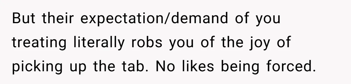 But their expectation/demand of you treating literally robs you of the joy of picking up the tab. No likes being forced.