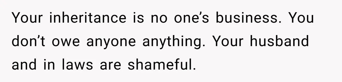 Your inheritance is no one’s business. You don’t owe anyone anything. Your husband and in laws are shameful.
