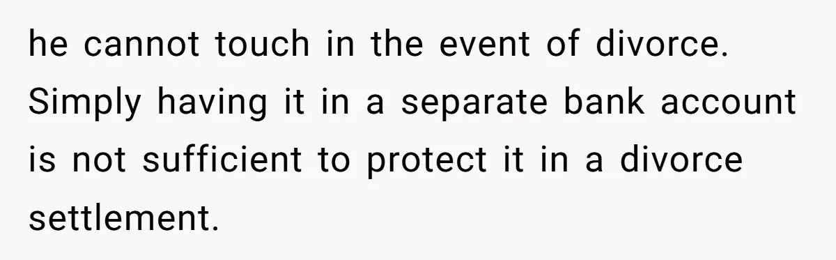he cannot touch in the event of divorce. Simply having it in a separate bank account is not sufficient to protect it in a divorce settlement.