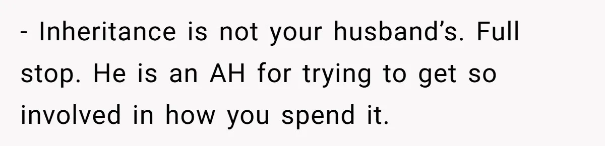 - Inheritance is not your husband’s. Full stop. He is an AH for trying to get so involved in how you spend it.