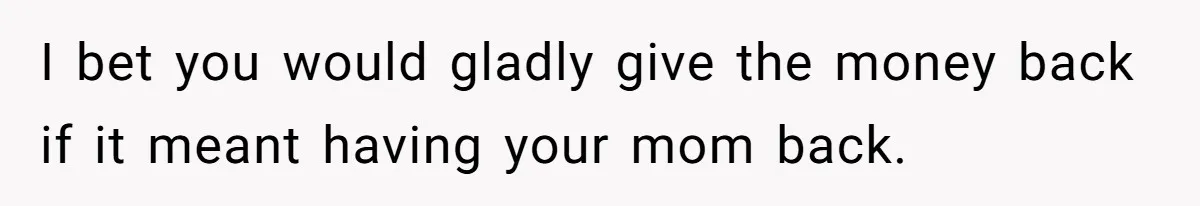 I bet you would gladly give the money back if it meant having your mom back.