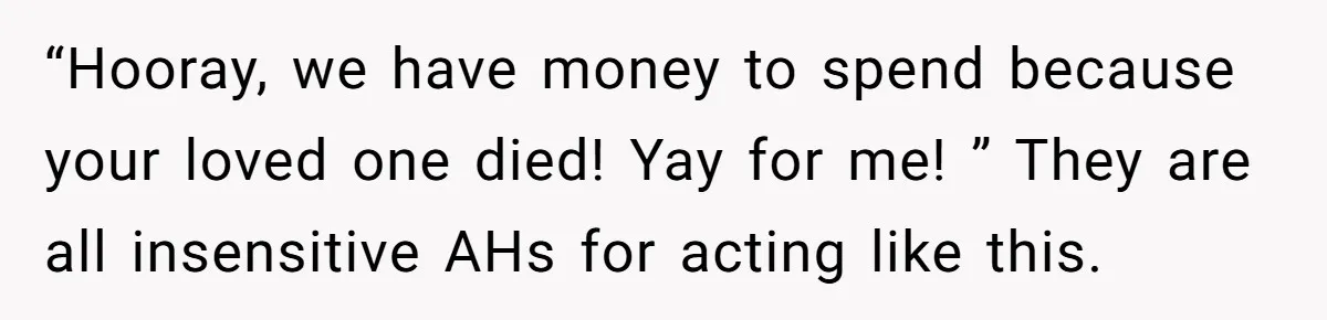 “Hooray, we have money to spend because your loved one died! Yay for me! ” They are all insensitive AHs for acting like this.