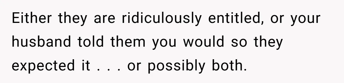 Either they are ridiculously entitled, or your husband told them you would so they expected it . . . or possibly both.