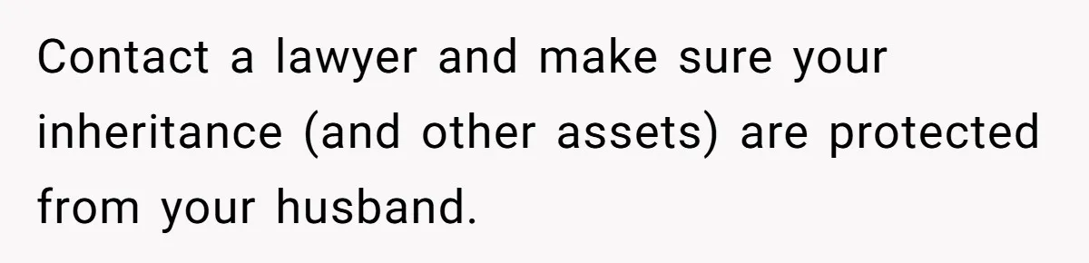 Contact a lawyer and make sure your inheritance (and other assets) are protected from your husband.