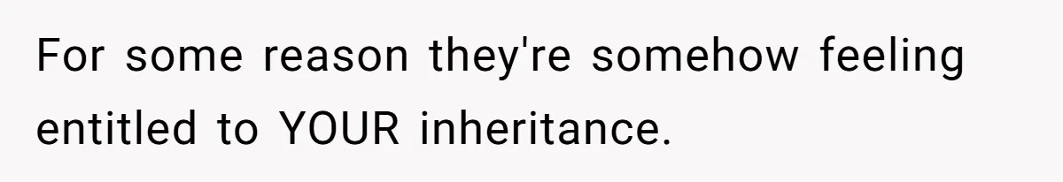 For some reason they're somehow feeling entitled to YOUR inheritance.