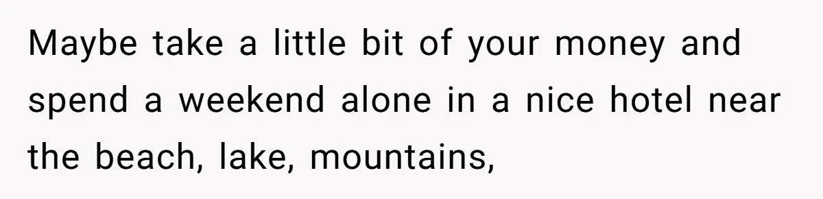 Maybe take a little bit of your money and spend a weekend alone in a nice hotel near the beach, lake, mountains,