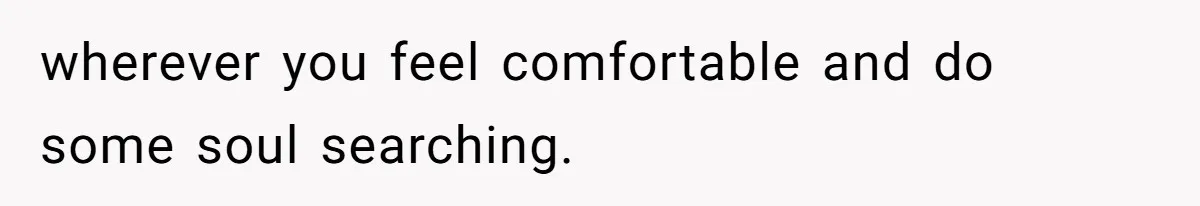 wherever you feel comfortable and do some soul searching.