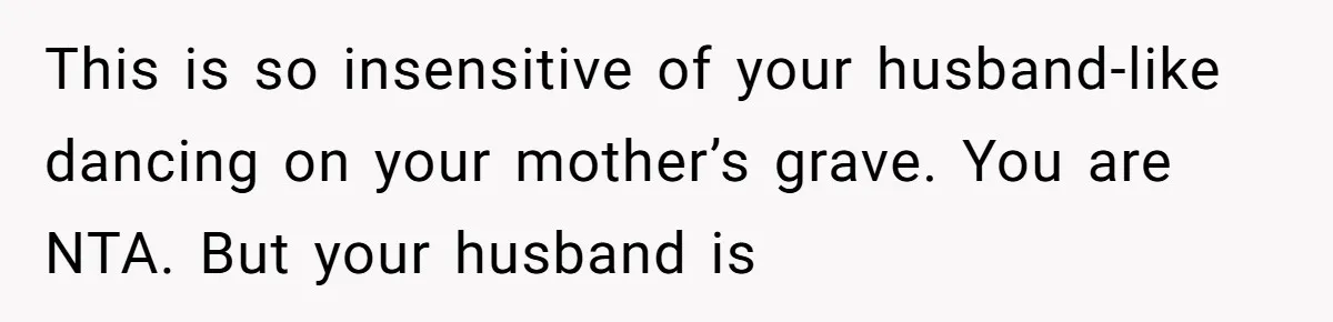 This is so insensitive of your husband-like dancing on your mother’s grave. You are NTA. But your husband is