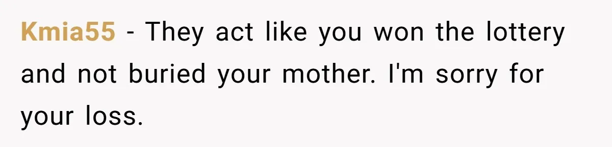 Kmia55 − They act like you won the lottery and not buried your mother. I'm sorry for your loss.