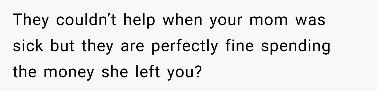 They couldn’t help when your mom was sick but they are perfectly fine spending the money she left you?