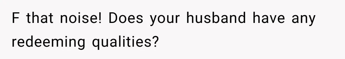 F that noise! Does your husband have any redeeming qualities?