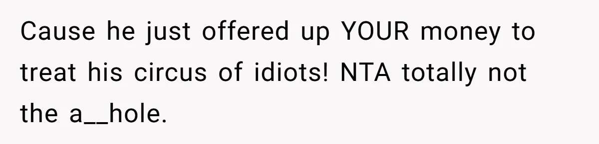 Cause he just offered up YOUR money to treat his circus of idiots! NTA totally not the a__hole.