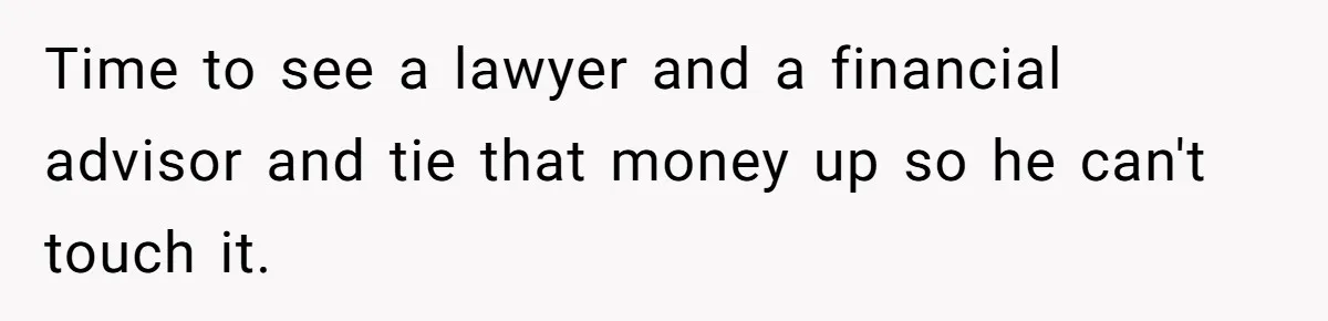 Time to see a lawyer and a financial advisor and tie that money up so he can't touch it.