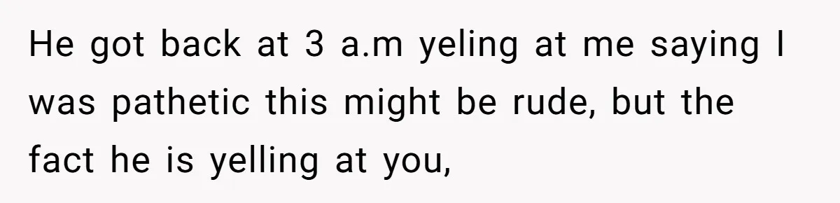 He got back at 3 a.m yeling at me saying I was pathetic this might be rude, but the fact he is yelling at you,