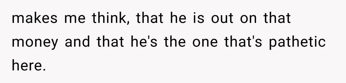 makes me think, that he is out on that money and that he's the one that's pathetic here.