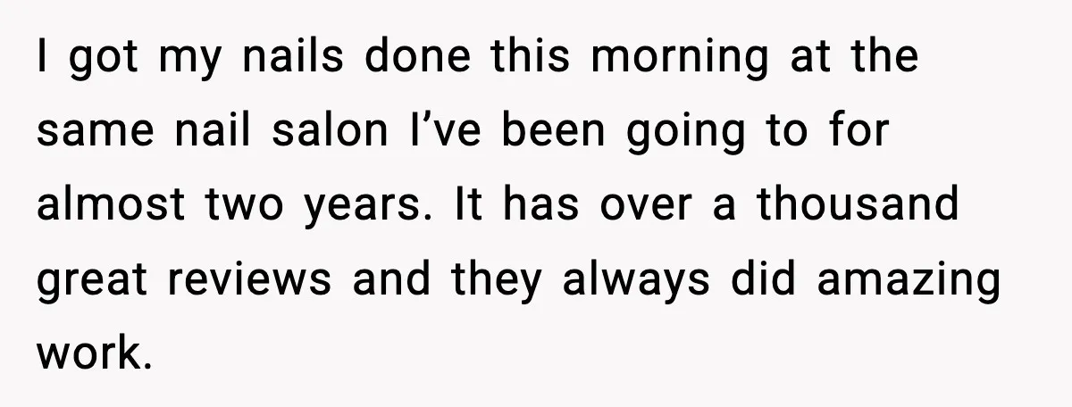 I got my nails done this morning at the same nail salon I’ve been going to for almost two years. It has over a thousand great reviews and they always...