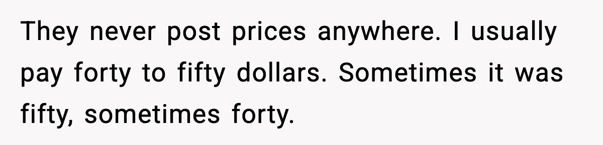 They never post prices anywhere. I usually pay forty to fifty dollars. Sometimes it was fifty, sometimes forty.
