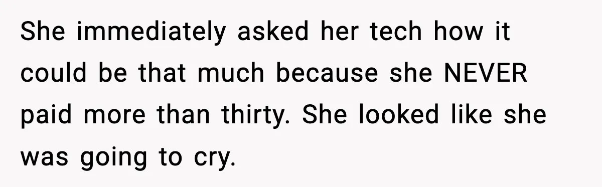 She immediately asked her tech how it could be that much because she NEVER paid more than thirty. She looked like she was going to cry.
