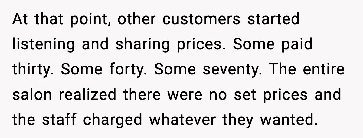 At that point, other customers started listening and sharing prices. Some paid thirty. Some forty. Some seventy. The entire salon realized there were no set prices and the staff charged...