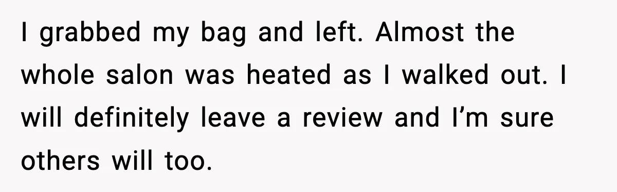 I grabbed my bag and left. Almost the whole salon was heated as I walked out. I will definitely leave a review and I’m sure others will too.
