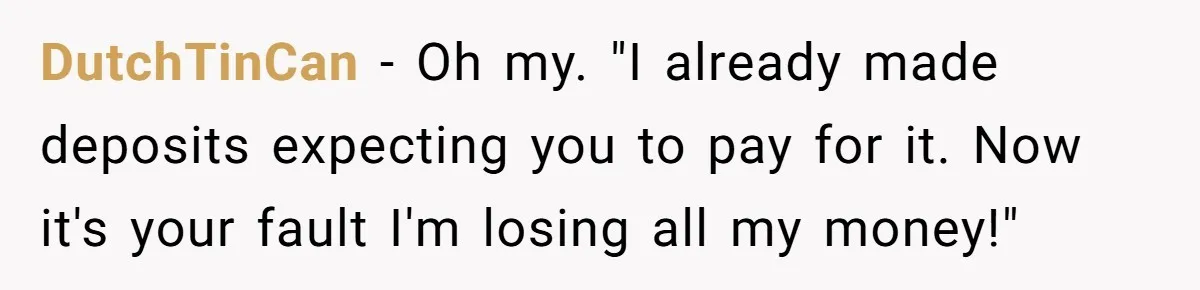 Woman Refuses To Fund Younger Sister's Lavish Wedding Despite Easy Affordability Over One Petty Reason DutchTinCan − Oh my. "I already made deposits expecting you to pay for it. Now it's your fault I'm losing all my money!"