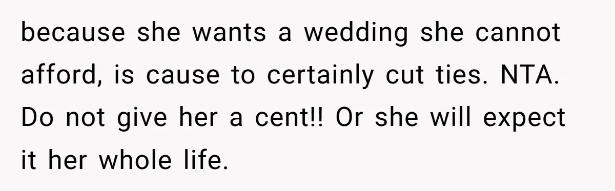 Woman Refuses To Fund Younger Sister's Lavish Wedding Despite Easy Affordability Over One Petty Reason because she wants a wedding she cannot afford, is cause to certainly cut ties. NTA. Do not give her a cent!! Or she will expect it her whole life.