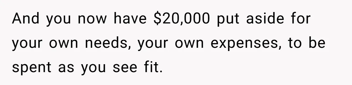 Woman Refuses To Fund Younger Sister's Lavish Wedding Despite Easy Affordability Over One Petty Reason And you now have $20,000 put aside for your own needs, your own expenses, to be spent as you see fit.